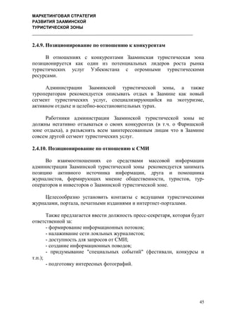 МАРКЕТИНГОВАЯ СТРАТЕГИЯ
РАЗВИТИЯ ЗААМИНСКОЙ
ТУРИСТИЧЕСКОЙ ЗОНЫ
45
2.4.9. Позиционирование по отношению к конкурентам
В отношениях с конкурентами Зааминская туристическая зона
позиционируется как один из потенциальных лидеров роста рынка
туристических услуг Узбекистана с огромными туристическими
ресурсами.
Администрации Зааминской туристической зоны, а также
туроператорам рекомендуется описывать отдых в Заамине как новый
сегмент туристических услуг, специализирующийся на экотуризме,
активном отдыхе и целебно-восстановительных турах.
Работники администрации Зааминской туристической зоны не
должны негативно отзываться о своих конкурентах (в т.ч. о Фаришской
зоне отдыха), а разъяснять всем заинтересованным лицам что в Заамине
совсем другой сегмент туристических услуг.
2.4.10. Позиционирование по отношению к СМИ
Во взаимоотношениях со средствами массовой информации
администрации Зааминской туристической зоны рекомендуется занимать
позицию активного источника информации, друга и помощника
журналистов, формирующих мнение общественности, туристов, тур-
операторов и инвесторов о Зааминской туристической зоне.
Целесообразно установить контакты с ведущими туристическими
журналами, портала, печатными изданиями и интертнет-порталами.
Также предлагается ввести должность пресс-секретаря, которая будет
ответственной за:
- формирование информационных потоков;
- налаживание сети лояльных журналистов;
- доступность для запросов от СМИ;
- создание информационных поводов;
- придумывание "специальных событий" (фестивали, конкурсы и
т.п.);
- подготовку интересных фотографий.
 