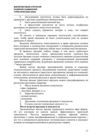 МАРКЕТИНГОВАЯ СТРАТЕГИЯ
РАЗВИТИЯ ЗААМИНСКОЙ
ТУРИСТИЧЕСКОЙ ЗОНЫ
57
6. обслуживание посетителя должно быть первоочередным по
сравнению с другими служебными обязанностями;
7. иметь располагающий внешний вид;
8. в присутствии посетителя не вести личных телефонных
разговоров, не принимать пищу и/или напитки;
9. уметь слушать (проявлять интерес к тому, что говорит
посетитель);
10. сводить к минимуму ожидание посетителей, способствовать
тому, чтобы время ожидания не было утомительным (оно не должно
превышать 6 минут).
Функции, обязанности, ответственность и права персонала должны
быть изложены в должностных инструкциях и утверждены руководством
туристской организации. Персонал обязан знать должностные инструкции.
В процессе продажи любого товара, в том числе туристского
продукта, значительное место принадлежит методу продажи. Под
методом продажи следует понимать совокупность приемов осуществления
всех основных операций, связанных с непосредственной реализацией
турпродукта потребителям. За рубежом применяют синоним этого термина
- "шкала продажи".
Выбор метода продажи предопределяет уровень и структуру
технологического процесса обслуживания клиентов, существенно влияет
на численность персонала туристского предприятия, размер его площадей,
степень обеспеченности средствами коммуникации и информационными
технологиями, величину расходов и другие показатели.
Методы продаж туристского продукта можно классифицировать по
различным признакам, например:
1. Место встречи продавца и покупателя:
- офис турфирмы;
- выставки, ярмарки и т.д.
2. Характер контакта:
- личный контакт;
- косвенный.
3. Дистанция, отделяющая продавца от покупателя.
4. Степень участия электронных средств и т.д.
Место встречи продавца и покупателя
Традиционным местом продаж турпродукта является офис фирмы.
От его состояния во многом зависит эффективность туристской
деятельности. Чистота, аккуратность, наличие офисной мебели,
оргтехники, а также квалифицированный и доброжелательный персонал -
все это в совокупности располагает потенциальных клиентов и оказывает
влияние на конкурентоспособность реализуемых товаров.
 