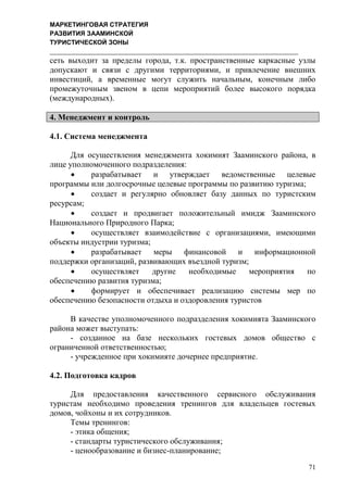 МАРКЕТИНГОВАЯ СТРАТЕГИЯ
РАЗВИТИЯ ЗААМИНСКОЙ
ТУРИСТИЧЕСКОЙ ЗОНЫ
71
сеть выходит за пределы города, т.к. пространственные каркасные узлы
допускают и связи с другими территориями, и привлечение внешних
инвестиций, а временные могут служить начальным, конечным либо
промежуточным звеном в цепи мероприятий более высокого порядка
(международных).
4. Менеджмент и контроль
4.1. Система менеджмента
Для осуществления менеджмента хокимият Зааминского района, в
лице уполномоченного подразделения:
 разрабатывает и утверждает ведомственные целевые
программы или долгосрочные целевые программы по развитию туризма;
 создает и регулярно обновляет базу данных по туристским
ресурсам;
 создает и продвигает положительный имидж Зааминского
Национального Природного Парка;
 осуществляет взаимодействие с организациями, имеющими
объекты индустрии туризма;
 разрабатывает меры финансовой и информационной
поддержки организаций, развивающих въездной туризм;
 осуществляет другие необходимые мероприятия по
обеспечению развития туризма;
 формирует и обеспечивает реализацию системы мер по
обеспечению безопасности отдыха и оздоровления туристов
В качестве уполномоченного подразделения хокимията Зааминского
района может выступать:
- созданное на базе нескольких гостевых домов общество с
ограниченной ответственностью;
- учрежденное при хокимияте дочернее предприятие.
4.2. Подготовка кадров
Для предоставления качественного сервисного обслуживания
туристам необходимо проведения тренингов для владельцев гостевых
домов, чойхоны и их сотрудников.
Темы тренингов:
- этика общения;
- стандарты туристического обслуживания;
- ценообразование и бизнес-планирование;
 