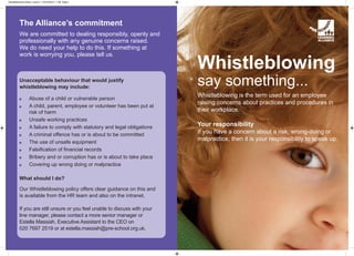 Whistleblowing
say something...
Whistleblowing is the term used for an employee
raising concerns about practices and procedures in
their workplace.
Your responsibility
If you have a concern about a risk, wrong-doing or
malpractice, then it is your responsibility to speak up.
The Alliance’s commitment
We are committed to dealing responsibly, openly and
professionally with any genuine concerns raised.
We do need your help to do this. If something at
work is worrying you, please tell us.
Unacceptable behaviour that would justify
whistleblowing may include:
Abuse of a child or vulnerable person
A child, parent, employee or volunteer has been put at
risk of harm
Unsafe working practices
A failure to comply with statutory and legal obligations
A criminal offence has or is about to be committed
The use of unsafe equipment
Falsification of financial records
Bribery and or corruption has or is about to take place
Covering up wrong doing or malpractice
What should I do?
Our Whistleblowing policy offers clear guidance on this and
is available from the HR team and also on the intranet.
If you are still unsure or you feel unable to discuss with your
line manager, please contact a more senior manager or
Estella Massiah, Executive Assistant to the CEO on
020 7697 2519 or at estella.massiah@pre-school.org.uk.
Whistleblowing Poster_Layout 1 04/12/2013 11:38 Page 1
 