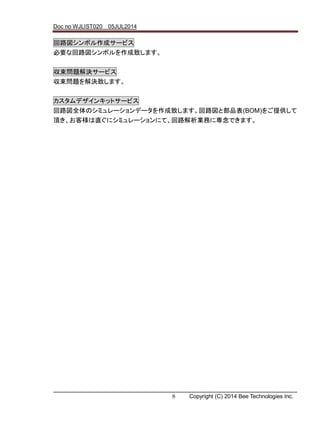 Doc no WJLIST020 05JUL2014
8 Copyright (C) 2014 Bee Technologies Inc.
回路図シンボル作成サービス
必要な回路図シンボルを作成致します。
収束問題解決サービス
収束問題を解決致します。
カスタムデザインキットサービス
回路図全体のシミュレーションデータを作成致します。回路図と部品表(BOM)をご提供して
頂き、お客様は直ぐにシミュレーションにて、回路解析業務に専念できます。
 