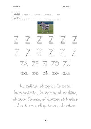 Parlem-ne Piti Roca
4
Nom:……………………………………
Data:……………………………………
Z Z Z Z Z Z
Z Z Z Z Z Z
ZA ZE ZI ZO ZU
za ze zi zo zu
la zebra, el zero, la zeta
la zitzània, la zona, el zodíac,
el zoo, l’onze, el dotze, el tretze
el catorze, el quinze, el setze
 
