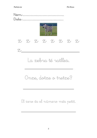 Parlem-ne Piti Roca
5
Nom:……………………………………
Data:……………………………………
z z z z z z z z
z______________________________________________
La zebra té ratlles.
______________________________________
Onze, dotze o tretze?
________________________________________
El zero és el número més petit.
___________________________________________
 