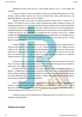 “Manifestei-vos estas coisas para que a minha Alegria esteja em vós, e a vossa Alegria seja 
completa!” 
Conhecer o Projecto de Deus como Desígnio Amoroso que se dirige permanentemente na nossa 
direcção é motivo de júbilo e gozo de viver. No dom do Espírito Santo, Jesus partilha connosco a sua 
Alegria para plenificar a nossa. Mas, qual é a sua Alegria?! 
“Naquele momento, Jesus exultou de Alegria por acção do Espírito Santo e exclamou: Eu te 
bendigo, ó Pai, Senhor do Céu e da Terra, porque escondeste estas coisas aos sábios e grandes, e as 
revelaste aos simples!” (Lc 10, 21) Fomos alcançados pela Alegria do Espírito, que é o júbilo de Reconhecer 
a Sua acção viva e eficaz no quotidiano da nossa Vida. A Alegria de Jesus em nós brota da Sabedoria, da 
capacidade de saborear a realidade nos seus acontecimentos e encontros com o próprio “paladar de Deus”. 
A Alegria de Jesus em nós é irmã gémea da Gratidão pelo Amor que Deus nos tem. Sim, a “Alegria 
Completa” dos discípulos de Jesus é um Reconhecimento das maravilhas de Deus, uma Sabedoria de ver a 
Vida com os olhos do mestre e uma Gratidão imensa pela “Vida que a Vida ganha” quando a vivemos 
segundo a unção do Espírito. 
A Alegria de Jesus é a Alegria do Bom Pastor que exulta quando encontra a ovelha perdida e a 
coloca aos ombros para a conduzir a casa (Lc 15, 4-7). A Alegria de Jesus em nós é a Alegria de sermos 
amados por um Amor maior que nós, um Amor Não-Desistente que nos procura até aos confins de nós 
próprios, até ao mais longínquo da nossa história para não nos perder de vista. Um Amor que “dá a Vida 
pelas suas ovelhas” (Jo 10, 11), que as conduz aos pastos verdejantes da Palavra e às nascentes 
cristalinas do Espírito. Um Amor mais forte que a morte! 
A Alergia de Jesus em nós brota da nossa História de Amizade com Jesus “que já não nos chama 
servos, mas amigos, porque nos dá a conhecer tudo do Pai”. A nós chama-nos amigos, para a si próprio se 
chamar servo: “Eu vim para servir, e não para ser servido!” (Mt 20, 28). 
Os amigos deste Sábio, que é o Filho da própria Sabedoria, têm a possibilidade de conhecer os 
Mistérios… O Mistério não é o desconhecido, o que não se sabe, mas sim o que se conhece por Revelação 
de Deus. Ninguém espreita pelo “buraco da fechadura” do Céu! O que conhecemos de Deus conhecemo-lo 
por Graça e Bondade de Deus que se dá a conhecer. A Palavra de Deus é a Revelação do Seu Mistério. 
Jesus é a plena e definitiva Palavra-Revelação-Mistério! 
Entrar na amizade de Jesus é entrar na intimidade da Família Divina pelo Espírito Santo que nos faz 
conhecer e compreender todos os Mistérios. Por isso é que Jesus aos seus amigos prometia o Espírito 
Santo como “Paráclito”, que significa “Defensor” da Verdade no nosso Coração e “Intérprete” de todos os 
mistérios da Vida de Deus e do Homem (Jo 16, 12-15) 
A Alegria de Jesus em nós é introduzir-nos na Familiaridade Divina da sua Casa (Jo 14, 2-3) e na 
docilidade á acção do Paráclito. 
A Missão dos Amigos 
Jovens Redentoristas Portugal 
2/3 http://www.jovensredentoristas.com 
 