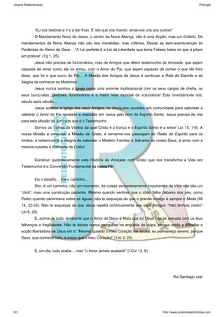 “Eu vos destinei a ir e a dar fruto. É isto que vos mando: amai-vos uns aos outros!” 
O Mandamento Novo de Jesus, o centro da Nova Aliança, não é uma Acção, mas um Critério. Os 
mandamentos da Nova Aliança não são leis moralistas, mas critérios. Desde as bem-aventuranças às 
Parábolas do Reino de Deus… “A Lei perfeita é a Lei da Liberdade que torna Felizes todos os que a põem 
em prática!” (Tg 1, 25). 
Jesus não precisa de funcionários, mas de Amigos que dêem testemunho de Amizade, que sejam 
capazes de amar como ele os amou, com o Amor do Pai, que sejam capazes de contar o que ele lhes 
disse, que foi o que ouviu do Pai… A Missão dos Amigos de Jesus é continuar a Rota do Espírito e da 
Alegria de conhecer os Mistérios! 
Jesus nunca sonhou a Igreja como uma enorme multinacional com os seus cargos de chefia, os 
seus burocratas, gestores, funcionários e a maior rede mundial de voluntários! Esta inventámo-la nós, 
século após século… 
Jesus sonhou a Igreja dos seus Amigos, os discípulos reunidos em comunidade para saborear e 
celebrar o Amor do Pai revelado e realizado em Jesus pelo dom do Espírito Santo. Jesus precisa de nós 
para esta Missão de Amizade que é o Testemunho. 
Somos os “ramos da Videira da qual Cristo é o tronco e o Espírito Santo é a seiva” (Jo 15, 1-8). A 
nossa Missão é continuar a Missão de Cristo, é tornarmo-nos passagem do Rasto do Espírito para os 
irmãos, é testemunhar a Alegria de saborear o Mistério Familiar e Salvador do nosso Deus, é amar com a 
mesma ousadia e liberdade de Cristo! 
Construir quotidianamente esta História de Amizade com Cristo que nos transforma a Vida em 
Testemunho é a Conversão Fundamental da nossa Fé! 
Eis o desafio… Eis o caminho… 
Sim, é um caminho, não um momento. As coisas verdadeiramente importantes da Vida não são um 
“click”, mas uma construção paciente. Mesmo quando sentires que o chão falha debaixo dos pés, como 
Pedro quando caminhava sobre as águas, não te esqueças de que o grande inimigo é sempre o Medo (Mt 
14, 22-33). Não te esqueças de que Jesus repetia continuamente aos seus Amigos: “Não tenhais medo!” 
(Jo 6, 20) 
E, acima de tudo, lembra-te que o Amor de Deus é Maio que tu! Deus não se assusta com os teus 
falhanços e fragilidades. Não te deixes nunca mergulhar na angústia da culpa, porque estás a dificultar a 
acção libertadora de Deus em ti: “Mesmo quando o meu Coração me acusa, eu permaneço sereno, porque 
Deus, que conhece tudo, é maior que o meu Coração!” (1Jo 3, 20) 
E, um dia, tudo acaba… mas “o Amor jamais acabará!” (1Cor 13, 8) 
Rui Santiago cssr 
Jovens Redentoristas Portugal 
3/3 http://www.jovensredentoristas.com 

