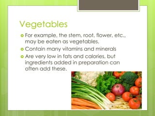 Vegetables 
 For example, the stem, root, flower, etc., 
may be eaten as vegetables. 
 Contain many vitamins and minerals 
 Are very low in fats and calories, but 
ingredients added in preparation can 
often add these. 
 