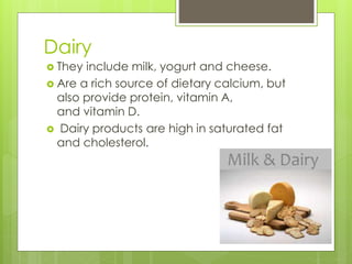 Dairy 
 They include milk, yogurt and cheese. 
 Are a rich source of dietary calcium, but 
also provide protein, vitamin A, 
and vitamin D. 
 Dairy products are high in saturated fat 
and cholesterol. 
 