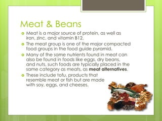 Meat & Beans 
 Meat is a major source of protein, as well as 
iron, zinc, and vitamin B12. 
 The meat group is one of the major compacted 
food groups in the food guide pyramid. 
 Many of the same nutrients found in meat can 
also be found in foods like eggs, dry beans, 
and nuts, such foods are typically placed in the 
same category as meats, as meat alternatives. 
 These include tofu, products that 
resemble meat or fish but are made 
with soy, eggs, and cheeses. 
