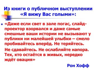 Из книги о публичном выступлении 
«Я вижу Вас голыми»: 
 «Даже если свет в зале погас, слайд- 
проектор взорвался и даже самые 
смешные ваши истории не вызывают у 
публики ни малейшей улыбки – смело 
пробивайтесь вперёд. Не теряйтесь. 
Не сдавайтесь. Не ослабляйте напора. 
Тех, кто остаётся в живых, нередко 
ждёт овация» 
Рон Хофф 
 