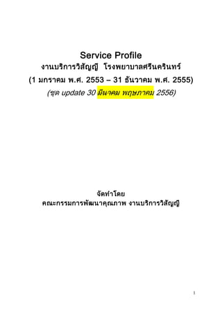 1 
Service Profile 
งานบริการวิสัญญี โรงพยาบาลศรีนครินทร์ 
(1 มกราคม พ.ศ. 2553 – 31 ธันวาคม พ.ศ. 2555) 
(ชุด update 30 มีนาคม พฤษภาคม 2556) 
จัดทาโดย 
คณะกรรมการพัฒนาคุณภาพ งานบริการวิสัญญี 
 