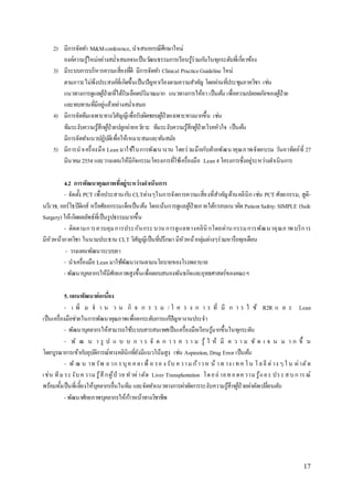 17 
2) มีกำรจัดทำ M&M conference, นำเสนอกรณีศึกษำใหม่ 
องค์ควำมรู้ใหม่อย่ำงสม่ำ เสมอจนเป็นวฒันธรรมกำรเรียนรู้ร่วมกนัในทุกระดับทเี่กยี่วข้อง 
3) มีระบบกำรบริหำรควำมเสี่ยงทดีี่ มีกำรจัดทำ Clinical Practice Guideline ใหม่ 
ตำมภำวะไม่พึงประสงค์ที่เกิดขึ้นเป็นปัญหำเรียงตำมควำมสำ คญั โดยผ่ำนทปี่ระชุมภำควิชำ เช่น 
แนวทำงกำรดูแลผูป้่วยทไี่ด้รับเลือดปริมำณมำก แนวทำงกำรให้ยำ เป็นตน้ เพื่อควำมปลอดภัยของผูป้่วย 
และทบทวนทมีี่อยู่แล้วอย่ำงสม่ำ เสมอ 
4) มีกำรจัดทีมเฉพำะทำงวิสัญญีเพื่อรับผิดชอบผูป้่วยเฉพำะทำงมำกขึ้น เช่น 
ทีมระงับควำมรู้สึกผูป้่วยปลูกถ่ำยอวยัวะ ทีมระงับควำมรู้สึกผูป้่วยโรคหัวใจ เป็นตน้ 
มีกำรจัดทำ แนวปฏิบตัิเพื่อให้เหมำะสมและทนัสมัย 
5) มีกำรนำเครื่องมือ Lean มำใชใ้นกำรพัฒนำงำน โดยร่วมมือกับฝ่ำยพัฒนำคุณภำพจัดอบรม วันอำทิตย์ที่27 
มีนำคม 2554 และวำงแผนให้มีกิจกรรม/โครงกำรทใี่ชเ้ครื่องมือ Lean 4 โครงกำรซึ่งอยู่ระหว่ำงดำ เนินกำร 
4.2 การพัฒนาคุณภาพที่อย่รูะหว่างดาเนินการ 
- จัดต้งั PCT เพื่อประสำนกบั CLTต่ำงๆในกำรจัดกำรควำมเสี่ยงที่สำ คญัด้ำนคลินิก เช่น PCT ศัลยกรรม, สูติ- 
นรีเวช, ออร์โธปิดิกส์ หรือศัลยกรรมเด็กเป็นตน้ โดยเน้นกำรดูแลผูป้่วยภำยใตก้รอบแนวคิด Patient Safety: SIMPLE (Safe 
Surgery) ให้เกิดผลลัพธ์ที่เป็นรูปธรรมมำกขึ้น 
- ติดตำมกำรควบคุม กำรประกันกระ บวน กำรดูแลทำงคลินิกโดยผ่ำน กรรม กำรพัฒ นำคุณภ ำพ บริกำร 
มีหัวหน้ำภำควิชำ ในนำมประธำน CLT วิสัญญีเป็นทปี่รึกษำ มีหัวหน้ำกลุ่มต่ำงๆร่วมหำรือทุกเดือน 
- วำงแผนพัฒนำระบบยำ 
- นำเครื่องมือ Lean มำใชพั้ฒนำงำนตำมนโยบำยของโรงพยำบำล 
- พัฒนำบุคลำกรให้มีศักยภำพสูงขึ้นเพื่อตอบสนองพันธกิจและยุทธศำสตร์ของคณะฯ 
5. แผนพัฒนาต่อเนอื่ง 
- เ พิ่ ม จ ำ น ว น กิ จ ก ร ร ม / โ ค ร ง ก ำ ร ที่ มี ก ำ ร ใ ช้ R2R แ ล ะ Lean 
เป็นเครื่องมือช่วยในกำรพัฒนำคุณภำพเพื่อยกระดับกำรแกปั้ญหำงำนประจำ 
- พัฒนำบุคลำกรให้สำมำรถใชร้ะบบสำรสนเทศเป็นเครื่องมือเรียนรู้มำกขึ้นในทุกระดับ 
- พัฒ น ำ รูป แ บ บ ก ำ ร จัด ก ำ ร ค ว ำ ม รู้ใ ห้มีค ว ำ ม ชัด เ จ น ม ำ ก ขึ้น 
โดยบูรณำกำรเข้ำกบัอุบตัิกำรณ์ทำงคลินิกทยีั่งมีแนวโน้มสูง เช่น Aspiration, Drug Error เป็นตน้ 
- พัฒ น ำท รัพ ย ำก ร บุค ค ล เ พื่ อ รอ ง รับ ค ว ำ ม ก้ำว ห น้ำ ท ำง เ ท ค โ น โ ล ยีต่ำง ๆ ใ น ผ่ำตัด 
เช่น ทีม ระ งับ ค วำม รู้สึกผู้ป่วย ท ำผ่ำตัด Liver Transplantation โด ย ถ่ำย ท อ ดค วำม รู้แล ะ ปร ะ ส บ ก ำร ณ์ 
พร้อมท้งัเป็นพี่เลี้ยงให้บุคลำกรอื่นในทีม และจัดทำ แนวทำงกำรผ่ำตดักำรระงับควำมรู้สึกผูป้่วยผ่ำตัดเปลี่ยนตบั 
- พัฒนำศักยภำพบุคลำกรให้กำ้วหน้ำทำงวิชำชีพ 
 