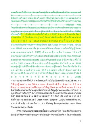 จากนโยบายให้มีการขยายงานบริการผู้ป่วยมากขึ้นเพื่อสอดรับนโยบายของมหาวิ 
ท ย า ลั ย ข อ น แ ก่ น 
ที่มีก า ร เต รีย ม ค ว า ม พ ร้อ ม ใ น ก า ร เป็น ศูน ย์ก ล า ง สุข ภ าพ แ ห่ง ภูมิภ า ค 
โดยพัฒนาศักยภาพของโรงพยาบาลศรีนครินทร์ให้เป็นศูนย์กลางด้านการรักษาพย 
า บ า ล ห รื อ Medical Hub 
ในระดับภูมิภาคต ะวันออกเฉียงเหนือ และศูนย์กลางบริการรักษาพยาบาลของอ 
นุ ภู มิ ภ า ค ลุ่ ม แ ม่ น้า โ ข ง ( กิ ต ติ ชั ย ไ ต ร รั ต น ศิ ริ ชั ย , 2554) 
เป็นเหตุให้มีการเปิดให้บริการเพิ่มขึ้นในปี พ.ศ. 2555 จานวน 3 ห้องผ่าตัด ได้แก่ 
ห้องผ่าตัด 13 (ใน เดือ นกรกฎาคม ) ห้องผ่าตัดส่องกล้อง (ใน เดือ นตุลาคม ) 
แ ล ะ ห้ อ ง ผ่า ตั ด 1 2 ( ใ น เ ดื อ น พ ฤ ศ จิ ก า ย น ) ร ว ม ทั้ ง ห ม ด 24 ห้ อ ง 
ปริมาณผู้ป่วยที่เข้ารับบริการวิสัญญีปีพ.ศ. 2553-2555 มีจานวน 14645, 16425 
และ 18082 ราย ต ามลาดับ (รายงานสถิติงานบริการ ภาควิชาวิสัญญีวิท ยา 
ค ณ ะ แ พ ท ย ศ า ส ต ร์ , 2555) เ พิ่ ม ม า ก ขึ้ น เ ฉ ลี่ ย ร้ อ ย ล ะ 11 ต่ อ ปี 
ปริมาณผู้ป่วยที่ได้รับการประเมินความเสี่ยงทางวิสัญญีต าม The American 
Society of Anesthesiologists (ASA) Physical Status (PS) ระดับ 3 ขึ้นไ ป 
เ ฉ ลี่ ย 2500 ร า ย ต่ อ ปี แ ล ะ มี แ น ว โ น้ ม สู ง ขึ้ น ซึ่ ง ใ น ปี พ . ศ . 2555 
พบกลุ่มผู้ป่วยที่มีโรค ที่มีผลในการระงับความรู้สึก เช่น โรคเกี่ยวกับไต ตับ 
แ ล ะ หั ว ใ จ ม า ก ถึ ง ร้ อ ย ล ะ 56.6 ข อ ง ผู้ป่ ว ย ที่ เ ข้ า รั บ ก า ร ผ่า ตั ด 
(ร า ย ง าน ส ถิติง าน บ ริก า ร ภ า ค วิช า วิสัญ ญี วิท ย า ค ณ ะ แ พ ท ย ศ า ส ต ร์ 
ม ห า วิ ท ย า ลั ย ข อ น แ ก่ น , 2555) 
จานวนบุคลากร ที่ให้บ ริการประก อบด้วย วิสัญญีแ พทย์จ านวน 23 ค น ค น 
วิ สั ญ ญี พ ย า บ า ล 58 ค น แ ล ะ เ จ้ า ห น้ า ที่ อื่ น จ า น ว น 1 5 ค น 
มีพ ย า บ า ล อ ยู่ ร ะ ห ว่า ง ฝึก อ บ ร ม วิสัญ ญี พ ย า บ า ล อีก จ า น ว น 1 1 ค น 
มีเครื่องมือตามเกณฑ์มาตรฐานที่ราชวิทยาลัยวิสัญญีแพทย์แห่งประเทศไทยกาห 
นด มีศักยภาพในการให้บริการหัต ถการผ่าตัดที่ยุ่งยากซับซ้อนและเฉพาะทาง 
ที่ โ ร ง พ ย า บ า ล ทั่ ว ไ ป ไ ม่ส า ม า ร ถ ท า ไ ด้ ไ ด้ แ ก่ ศัล ย ก ร ร ม ท ร ว ง อ ก 
หัวใจ แ ละหล อดเลือ ด เช่น Open Heart Surgery CABG การผ่าตัด ปอด , 
ก า ร ผ่า ตั ด ป ลู ก ถ่ า ย อ วัย ว ะ เ ช่ น Kidney Transplantation แ ล ะ Liver 
Transplantation เป็นต้น 
ภาระงานดูแลผู้ป่วยครอบคลุมตั้งแต่ระยะก่อนผ่าตัด โดย สาหรับ elective 
case จัดให้มีการตรวจเยี่ยมประเมินผู้ป่วยล่วงหน้าก่อนผ่าตัด 1 วัน ส่วนในกรณี 
3 
 