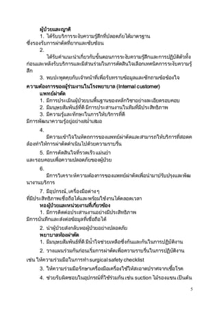 5 
ผู้ป่วยและญาติ 
1. ได้รับบริการระงับความรสูึ้กที่ปลอดภัยได้มาตรฐาน 
ซึ่งรองรับการผ่าตัดที่ยากและซับซ้อน 
2. 
ได้รับคาแนะนาเกี่ยวกับขั้นตอนการระงบัความรสูึ้กและการปฏิบัติตัวทั้ง 
ก่อนและหลังรับบริการและมีส่วนร่วมในการตัดสินใจเลือกเทคนิคการระงับความรู้ 
สึก 
3. พบปะพูดคุยกับเจ้าหน้าที่เพื่อรับทราบข้อมูลและซักถามข้อข้องใจ 
ความต้องการของผรู้ว่มงานในโรงพยาบาล (Internal customer) 
แพทย์ผ่าตดั 
1. มีการประเมินผู้ป่วยบนพื้นฐานของหลักวิชาอย่างละเอียดรอบคอบ 
2. มีมนุษยสัมพันธ์ที่ดี มีการประสานงานในทีมที่มีประสิทธิภาพ 
3. มีความรู้และทักษะในการให้บริการที่ดี 
มีการพัฒนาความรู้อยู่อย่างสม่าเสมอ 
4. 
มีความเข้าใจในหัตถการของแพทย์ผ่าตัดและสามารถให้บริการที่สอดค 
ล้องทาให้การผ่าตัดดาเนินไปด้วยความราบรนื่ 
5. มีการตัดสินใจที่รวดเร็ว แม่นยา 
และรอบคอบเพื่อความปลอดภัยของผู้ป่วย 
6. 
มีการวิเคราะห์ความต้องการของแพทย์ผ่าตัดเพื่อนามาปรับปรุงและพัฒ 
นางานบริการ 
7. มีอุปกรณ์, เครื่องมือต่าง ๆ 
ที่มีประสิทธิภาพเชื่อถือได้และพร้อมใช้งานได้ตลอดเวลา 
หอผปู้่วยและหน่วยงานทเี่กยี่วข้อง 
1. มีการติดต่อประสานงานอย่างมีประสิทธิภาพ 
มีการบันทึกและส่งต่อข้อมูลที่เชื่อถือได้ 
2. นาผู้ป่วยส่งกลับหอผู้ป่วยอย่างปลอดภัย 
พยาบาลห้องผ่าตดั 
1. มีมนุษยสัมพันธ์ที่ดี มีน้าใจช่วยเหลือซึ่งกันและกันในการปฏิบัติงาน 
2. วางแผนร่วมกันก่อนเริ่มการผ่าตัดเพื่อความราบรนื่ในการปฏิบัติงาน 
เช่น ให้ความร่วมมือในการทา surgical safety checklist 
3. ให้ความร่วมมือรักษาเครื่องมือเครื่องใช้ให้สะอาดปราศจากเชอื้โรค 
4. ช่วยรับผิดชอบในอุปกรณ์ที่ใช้ร่วมกัน เช่น suction ไม้รองแขน เป็นต้น 
 