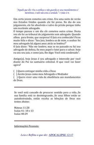 “Aquele que diz: Eu o conheço e não guarda os seus mandamentos é 
mentiroso, e nele não está a verdade.” I João 2:4. 
Leia e Reflita o que diz: APOCALIPSE 12:17 
Um certo jovem cometeu um crime. Era uma noite de verão nos Estados Unidos quando ele foi preso. No dia do seu julgamento, ele foi absolvido e salvo da prisão porque tinha um excelente advogado. O tempo passou e um dia ele cometeu outro crime. Desta vez ele foi ao tribunal do julgamento sem advogado. Quando olhou para frente, que surpresa! O Juiz era conhecido! Ficou muito feliz e disse: “Seu Juiz, lembra-se de mim, o senhor foi meu advogado há alguns anos atrás se lembra?” O Juiz disse: “Não me lembro, mas se no passado eu fui seu advogado de defesa, fiz meu papel e lutei para o salvar; hoje eu sou seu juiz, e como juiz, lhe digo: Você está condenado”. Amigo(a), hoje Jesus é seu advogado e intercede por você diante do Pai no santuário celestial. O que você vai fazer agora? ( ) Quero entregar minha vida a Deus ( ) Aceito Jesus como meu Advogado e Mediador ( ) Quero viver uma vida de obediência aos mandamentos de Deus. Se você está cansado de procurar sentido para a vida...Se sua família está se desintegrando...Se seus filhos estão se autodestruindo, então receba as bênçãos de Deus nos textos abaixo: 
Mateus 11:28 
Isaías 41: 10 e 13 
Isaías 40:29 
Informações Pessoais:  