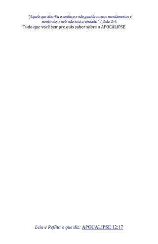 “Aquele que diz: Eu o conheço e não guarda os seus mandamentos é 
mentiroso, e nele não está a verdade.” I João 2:4. 
Leia e Reflita o que diz: APOCALIPSE 12:17 
Tudo que você sempre quis saber sobre o APOCALIPSE 