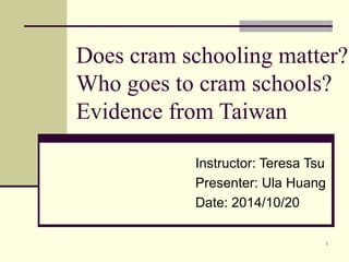 Does cram schooling matter? 
Who goes to cram schools? 
Evidence from Taiwan 
Instructor: Teresa Tsu 
Presenter: Ula Huang 
Date: 2014/10/20 
1 
 