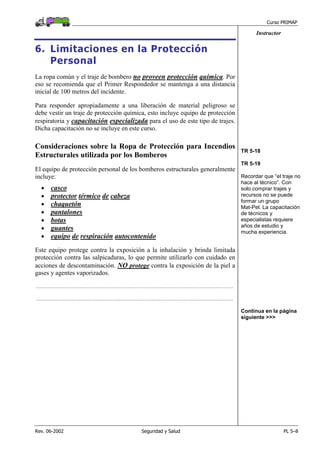 Curso PRIMAP
Rev. 06-2002 Seguridad y Salud PL 5–8
Instructor
6. Limitaciones en la Protección
Personal
La ropa común y el traje de bombero no proveen protección química. Por
eso se recomienda que el Primer Respondedor se mantenga a una distancia
inicial de 100 metros del incidente.
Para responder apropiadamente a una liberación de material peligroso se
debe vestir un traje de protección química, esto incluye equipo de protección
respiratoria y capacitación especializada para el uso de este tipo de trajes.
Dicha capacitación no se incluye en este curso.
Consideraciones sobre la Ropa de Protección para Incendios
Estructurales utilizada por los Bomberos
El equipo de protección personal de los bomberos estructurales generalmente
incluye:
• casco
• protector térmico de cabeza
• chaquetón
• pantalones
• botas
• guantes
• equipo de respiración autocontenido
Este equipo protege contra la exposición a la inhalación y brinda limitada
protección contra las salpicaduras, lo que permite utilizarlo con cuidado en
acciones de descontaminación. NO protege contra la exposición de la piel a
gases y agentes vaporizados.
....................................................................................................................................................................................
....................................................................................................................................................................................
TR 5-18
TR 5-19
Recordar que “el traje no
hace al técnico”. Con
solo comprar trajes y
recursos no se puede
formar un grupo
Mat-Pel. La capacitación
de técnicos y
especialistas requiere
años de estudio y
mucha experiencia.
Continua en la página
siguiente >>>
 
