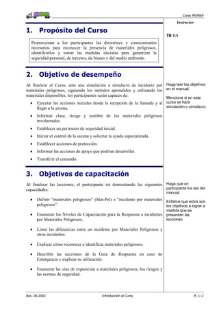 Curso PRIMAP
Rev. 06-2002 Introducción al Curso PL 1–2
Instructor
1. Propósito del Curso
Proporcionar a los participantes las directrices y conocimientos
necesarios para reconocer la presencia de materiales peligrosos,
identificarlos y tomar las medidas iniciales para garantizar la
seguridad personal, de terceros, de bienes y del medio ambiente.
TR 1-1
2. Objetivo de desempeño
Al finalizar el Curso, ante una simulación o simulacro de incidente por
materiales peligrosos, siguiendo los métodos aprendidos y utilizando los
materiales disponibles, los participantes serán capaces de:
• Ejecutar las acciones iniciales desde la recepción de la llamada y al
llegar a la escena.
• Informar clase, riesgo y nombre de los materiales peligrosos
involucrados.
• Establecer un perímetro de seguridad inicial.
• Iniciar el control de la escena y solicitar la ayuda especializada.
• Establecer acciones de protección.
• Informar las acciones de apoyo que podrían desarrollar.
• Transferir el comando.
Haga leer los objetivos
en el manual.
Mencione si en este
curso se hará
simulación o simulacro.
3. Objetivos de capacitación
Al finalizar las lecciones, el participante irá demostrando las siguientes
capacidades:
• Definir “materiales peligrosos” (Mat-Pel) e “incidente por materiales
peligrosos”.
• Enumerar los Niveles de Capacitación para la Respuesta a incidentes
por Materiales Peligrosos.
• Listar las diferencias entre un incidente por Materiales Peligrosos y
otros incidentes.
• Explicar cómo reconocer e identificar materiales peligrosos.
• Describir las secciones de la Guía de Respuesta en caso de
Emergencia y explicar su utilización.
• Enumerar las vías de exposición a materiales peligrosos, los riesgos y
las normas de seguridad.
Haga que un
participante los lea del
manual.
Enfatice que estos son
los objetivos a lograr a
medida que se
presentan las
lecciones
 
