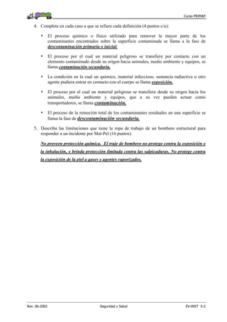 Curso PRIMAP
Rev. 06-2002 Seguridad y Salud EV-INST 5-2
4. Complete en cada caso a que se refiere cada definición (4 puntos c/u):
El proceso químico o físico utilizado para remover la mayor parte de los
contaminantes encontrados sobre la superficie contaminada se llama a la fase de
descontaminación primaria o inicial.
El proceso por el cual un material peligroso se transfiere por contacto con un
elemento contaminado desde su origen hacia animales, medio ambiente y equipos, se
llama contaminación secundaria.
La condición en la cual un químico, material infeccioso, sustancia radiactiva u otro
agente pudiera entrar en contacto con el cuerpo se llama exposición.
El proceso por el cual un material peligroso se transfiere desde su origen hacia los
animales, medio ambiente y equipos, que a su vez pueden actuar como
transportadores, se llama contaminación.
El proceso de la remoción total de los contaminantes residuales en una superficie se
llama la fase de descontaminación secundaria.
5. Describa las limitaciones que tiene la ropa de trabajo de un bombero estructural para
responder a un incidente por Mat-Pel (16 puntos).
No proveen protección química. El traje de bombero no protege contra la exposición y
la inhalación, y brinda protección limitada contra las salpicaduras. No protege contra
la exposición de la piel a gases y agentes vaporizados.
 