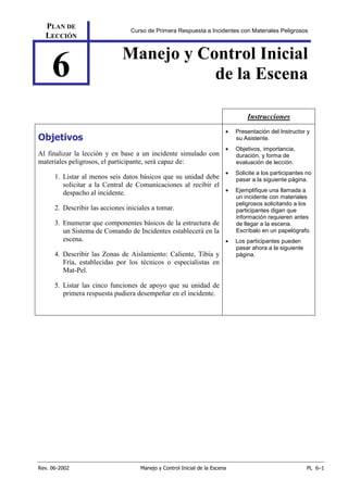 Rev. 06-2002 Manejo y Control Inicial de la Escena PL 6–1
PLAN DE
LECCIÓN
Curso de Primera Respuesta a Incidentes con Materiales Peligrosos
6 Manejo y Control Inicial
de la Escena
Instrucciones
Objetivos
Al finalizar la lección y en base a un incidente simulado con
materiales peligrosos, el participante, será capaz de:
1. Listar al menos seis datos básicos que su unidad debe
solicitar a la Central de Comunicaciones al recibir el
despacho al incidente.
2. Describir las acciones iniciales a tomar.
3. Enumerar que componentes básicos de la estructura de
un Sistema de Comando de Incidentes establecerá en la
escena.
4. Describir las Zonas de Aislamiento: Caliente, Tibia y
Fría, establecidas por los técnicos o especialistas en
Mat-Pel.
5. Listar las cinco funciones de apoyo que su unidad de
primera respuesta pudiera desempeñar en el incidente.
• Presentación del Instructor y
su Asistente.
• Objetivos, importancia,
duración, y forma de
evaluación de lección.
• Solicite a los participantes no
pasar a la siguiente página.
• Ejemplifique una llamada a
un incidente con materiales
peligrosos solicitando a los
participantes digan que
información requieren antes
de llegar a la escena.
Escríbalo en un papelógrafo.
• Los participantes pueden
pasar ahora a la siguiente
página.
 