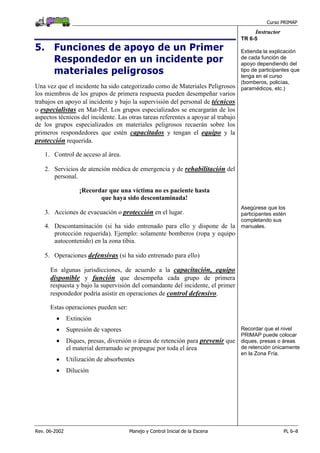 Curso PRIMAP
Rev. 06-2002 Manejo y Control Inicial de la Escena PL 6–8
Instructor
5. Funciones de apoyo de un Primer
Respondedor en un incidente por
materiales peligrosos
Una vez que el incidente ha sido categorizado como de Materiales Peligrosos
los miembros de los grupos de primera respuesta pueden desempeñar varios
trabajos en apoyo al incidente y bajo la supervisión del personal de técnicos
o especialistas en Mat-Pel. Los grupos especializados se encargarán de los
aspectos técnicos del incidente. Las otras tareas referentes a apoyar al trabajo
de los grupos especializados en materiales peligrosos recaerán sobre los
primeros respondedores que estén capacitados y tengan el equipo y la
protección requerida.
TR 6-5
Extienda la explicación
de cada función de
apoyo dependiendo del
tipo de participantes que
tenga en el curso
(bomberos, policías,
paramédicos, etc.)
1. Control de acceso al área.
2. Servicios de atención médica de emergencia y de rehabilitación del
personal.
¡Recordar que una víctima no es paciente hasta
que haya sido descontaminada!
3. Acciones de evacuación o protección en el lugar.
4. Descontaminación (si ha sido entrenado para ello y dispone de la
protección requerida). Ejemplo: solamente bomberos (ropa y equipo
autocontenido) en la zona tibia.
Asegúrese que los
participantes estén
completando sus
manuales.
5. Operaciones defensivas (si ha sido entrenado para ello)
En algunas jurisdicciones, de acuerdo a la capacitación, equipo
disponible y función que desempeña cada grupo de primera
respuesta y bajo la supervisión del comandante del incidente, el primer
respondedor podría asistir en operaciones de control defensivo.
Estas operaciones pueden ser:
• Extinción
• Supresión de vapores
• Diques, presas, diversión o áreas de retención para prevenir que
el material derramado se propague por toda el área
• Utilización de absorbentes
• Dilución
Recordar que el nivel
PRIMAP puede colocar
diques, presas o áreas
de retención únicamente
en la Zona Fría.
 