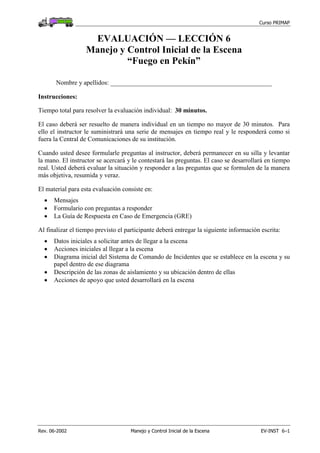 Curso PRIMAP
Rev. 06-2002 Manejo y Control Inicial de la Escena EV-INST 6–1
EVALUACIÓN — LECCIÓN 6
Manejo y Control Inicial de la Escena
“Fuego en Pekín”
Nombre y apellidos: __________________________________________________
Instrucciones:
Tiempo total para resolver la evaluación individual: 30 minutos.
El caso deberá ser resuelto de manera individual en un tiempo no mayor de 30 minutos. Para
ello el instructor le suministrará una serie de mensajes en tiempo real y le responderá como si
fuera la Central de Comunicaciones de su institución.
Cuando usted desee formularle preguntas al instructor, deberá permanecer en su silla y levantar
la mano. El instructor se acercará y le contestará las preguntas. El caso se desarrollará en tiempo
real. Usted deberá evaluar la situación y responder a las preguntas que se formulen de la manera
más objetiva, resumida y veraz.
El material para esta evaluación consiste en:
• Mensajes
• Formulario con preguntas a responder
• La Guía de Respuesta en Caso de Emergencia (GRE)
Al finalizar el tiempo previsto el participante deberá entregar la siguiente información escrita:
• Datos iniciales a solicitar antes de llegar a la escena
• Acciones iniciales al llegar a la escena
• Diagrama inicial del Sistema de Comando de Incidentes que se establece en la escena y su
papel dentro de ese diagrama
• Descripción de las zonas de aislamiento y su ubicación dentro de ellas
• Acciones de apoyo que usted desarrollará en la escena
 