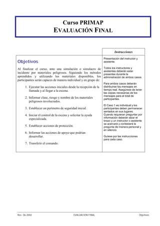 Rev. 06-2002 EVALUACIÓN FINAL Objetivos
Curso PRIMAP
EVALUACIÓN FINAL
Instrucciones
Objetivos
Al finalizar el curso, ante una simulación o simulacro de
incidente por materiales peligrosos. Siguiendo los métodos
aprendidos y utilizando los materiales disponibles, los
participantes serán capaces de manera individual y en grupo de:
1. Ejecutar las acciones iniciales desde la recepción de la
llamada y al llegar a la escena.
2. Informar clase, riesgo y nombre de los materiales
peligrosos involucrados.
3. Establecer un perímetro de seguridad inicial.
4. Iniciar el control de la escena y solicitar la ayuda
especializada.
5. Establecer acciones de protección.
6. Informar las acciones de apoyo que podrían
desarrollar.
7. Transferir el comando.
Presentación del instructor y
asistente.
Todos los instructores y
asistentes deberán estar
presentes durante la
administración de ambos casos.
Para ambos casos deberán
distribuirse los mensajes en
tiempo real. Asegúrese de tener
las copias necesarias de los
mensajes para el total de
participantes.
El Caso 1 es individual y los
participantes deben permanecer
sentados en sus lugares.
Cuando requieran preguntar por
información deberán alzar el
brazo y un instructor o asistente
se acercará y contestará la
pregunta de manera personal y
en silencio.
Guíese por las instrucciones
para cada caso.
 