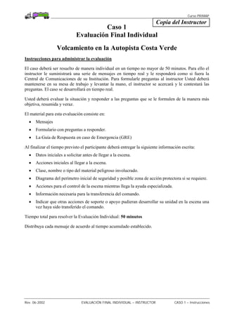 Curso PRIMAP
Rev. 06-2002 EVALUACIÓN FINAL INDIVIDUAL – INSTRUCTOR CASO 1 – Instrucciones
Copia del Instructor
Caso 1
Evaluación Final Individual
Volcamiento en la Autopista Costa Verde
Instrucciones para administrar la evaluación
El caso deberá ser resuelto de manera individual en un tiempo no mayor de 50 minutos. Para ello el
instructor le suministrará una serie de mensajes en tiempo real y le responderá como si fuera la
Central de Comunicaciones de su Institución. Para formularle preguntas al instructor Usted deberá
mantenerse en su mesa de trabajo y levantar la mano, el instructor se acercará y le contestará las
preguntas. El caso se desarrollará en tiempo real.
Usted deberá evaluar la situación y responder a las preguntas que se le formulen de la manera más
objetiva, resumida y veraz.
El material para esta evaluación consiste en:
• Mensajes
• Formulario con preguntas a responder.
• La Guía de Respuesta en caso de Emergencia (GRE)
Al finalizar el tiempo previsto el participante deberá entregar la siguiente información escrita:
• Datos iniciales a solicitar antes de llegar a la escena.
• Acciones iniciales al llegar a la escena.
• Clase, nombre o tipo del material peligroso involucrado.
• Diagrama del perímetro inicial de seguridad y posible zona de acción protectora si se requiere.
• Acciones para el control de la escena mientras llega la ayuda especializada.
• Información necesaria para la transferencia del comando.
• Indicar que otras acciones de soporte o apoyo pudieran desarrollar su unidad en la escena una
vez haya sido transferido el comando.
Tiempo total para resolver la Evaluación Individual: 50 minutos
Distribuya cada mensaje de acuerdo al tiempo acumulado establecido.
 