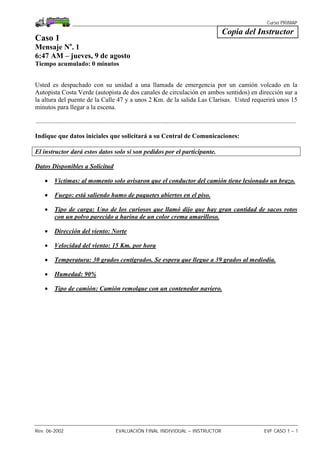 Curso PRIMAP
Rev. 06-2002 EVALUACIÓN FINAL INDIVIDUAL – INSTRUCTOR EVF CASO 1 – 1
Copia del Instructor
Caso 1
Mensaje No
. 1
6:47 AM – jueves, 9 de agosto
Tiempo acumulado: 0 minutos
Usted es despachado con su unidad a una llamada de emergencia por un camión volcado en la
Autopista Costa Verde (autopista de dos canales de circulación en ambos sentidos) en dirección sur a
la altura del puente de la Calle 47 y a unos 2 Km. de la salida Las Clarisas. Usted requerirá unos 15
minutos para llegar a la escena.
.................................................................................................................................................................
Indique que datos iniciales que solicitará a su Central de Comunicaciones:
El instructor dará estos datos solo si son pedidos por el participante.
Datos Disponibles a Solicitud
• Víctimas: al momento solo avisaron que el conductor del camión tiene lesionado un brazo.
• Fuego: está saliendo humo de paquetes abiertos en el piso.
• Tipo de carga: Uno de los curiosos que llamó dijo que hay gran cantidad de sacos rotos
con un polvo parecido a harina de un color crema amarilloso.
• Dirección del viento: Norte
• Velocidad del viento: 15 Km. por hora
• Temperatura: 30 grados centígrados. Se espera que llegue a 39 grados al mediodia.
• Humedad: 90%
• Tipo de camión: Camión remolque con un contenedor naviero.
 