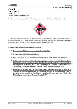 Curso PRIMAP
Rev. 06-2002 EVALUACIÓN FINAL INDIVIDUAL – INSTRUCTOR EVF CASO 1 – 4
Copia del Instructor
Caso 1
MENSAJE No
. 3
7:03 AM
Tiempo acumulado: 16 minutos
Desde una distancia de seguridad Usted logra observar a un lado del camión la siguiente placa:
A unos 300 metros de la escena en dirección Este se encuentra el Centro Empresarial Rosalía un
edificio de oficinas de 14 pisos con aire acondicionado central. Al oeste está el Parador Mañanero un
restaurante donde sirven café y desayuno que atiende a unos 20 clientes.
.................................................................................................................................................................
Enumere las acciones que tomará a continuación:
1. Buscar en la GRE la placa y me envía hacia la Guía 134.
2. Se trata de un sólido inflamable, Clase 4.
3. Bajo Evacuación leo que la distancia de aislamiento es 800 metros la cuál mantengo.
4. Solicito a la Central de Comunicaciones que envíen una Unidad Policial al Centro
Empresarial Rosalía para que apaguen el aire acondicionado central y se mantengan todos
los usuarios del edificio sin salir, y otra Unidad Policial a evacuar a todos los clientes y
empleados del restaurant el Parador Mañanero hacia el estadio situado al norte.
5. Solicitar a la Central de Comunicaciones envíen unidades policiales a evacuar los
vehículos cercanos a la escena hacia el estadio y bloquear la autopista Costa Verde en
dirección sur en la salida de Las Clarisas y en dirección norte antes del Colegio Alma
Mater al igual que el acceso al puente de la Calle 47
 