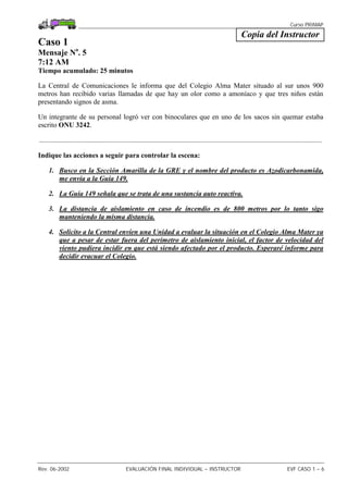 Curso PRIMAP
Rev. 06-2002 EVALUACIÓN FINAL INDIVIDUAL – INSTRUCTOR EVF CASO 1 – 6
Copia del Instructor
Caso 1
Mensaje No
. 5
7:12 AM
Tiempo acumulado: 25 minutos
La Central de Comunicaciones le informa que del Colegio Alma Mater situado al sur unos 900
metros han recibido varias llamadas de que hay un olor como a amoníaco y que tres niños están
presentando signos de asma.
Un integrante de su personal logró ver con binoculares que en uno de los sacos sin quemar estaba
escrito ONU 3242.
.................................................................................................................................................................
Indique las acciones a seguir para controlar la escena:
1. Busco en la Sección Amarilla de la GRE y el nombre del producto es Azodicarbonamida,
me envía a la Guía 149.
2. La Guía 149 señala que se trata de una sustancia auto reactiva.
3. La distancia de aislamiento en caso de incendio es de 800 metros por lo tanto sigo
manteniendo la misma distancia.
4. Solicito a la Central envíen una Unidad a evaluar la situación en el Colegio Alma Mater ya
que a pesar de estar fuera del perímetro de aislamiento inicial, el factor de velocidad del
viento pudiera incidir en que está siendo afectado por el producto. Esperaré informe para
decidir evacuar el Colegio.
 