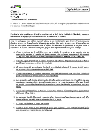Curso PRIMAP
Rev. 06-2002 EVALUACIÓN FINAL INDIVIDUAL – INSTRUCTOR EVF CASO 1 – 7
Copia del Instructor
Caso 1
MENSAJE NO
. 6
7:17 AM
Tiempo acumulado: 30 minutos
El Jefe de la Unidad de Mat-Pel se comunica con Usted por radio para que le informe de la situación
y le traspase el mando al llegar.
.................................................................................................................................................................
Escriba la información que Usted le suministrará al Jefe de la Unidad de Mat-Pel y enumere
las acciones de apoyo que Usted continuará prestando en la escena:
Una vez entregado este ultimo mensaje digale a los participantes que tienen 20 minutos para
finalizar y entregar la evaluación. Recuérdeles revisar bien antes de entregar. Esta evaluación
debe ser corregida inmediatamente con el objeto de informar si aprobaron o no para tener el
derecho de ir al caso 2 de evaluación final grupal. Use el formato indicado para corregir.
1. Como resultante de la colisión entre un vehículo de pasajeros y un camión con un
contenedor naviero, el camión volcó derramando e incendiando una carga de 80 sacos de
15 Kg cada uno, un total de 1200 Kg de carga del producto AZODICARBONAMIDA.
2. Un niño sigue atrapado en el asiento posterior del vehículo de pasajeros al cuál no hemos
podido acercarnos por el riesgo del producto.
3. Hemos establecido un perímetro inicial de seguridad alrededor de la escena de 800 metros
de acuerdo a lo recomendado por la Guia 149.
4. Varios conductores y curiosos afectados han sido trasladados a la zona del Estadio de
football donde se les presta atención prehospitalaria.
5. Los usuarios del Centro Empresarial Rosalía están protegidos en el edificio ya que
mandamos a apagar el aire acondicionado central y a cerrar las puertas. Hay que decidir
su posible evacuación si la situación se prolonga en razón del calor pronosticado para mas
tarde.
6. Evacuamos el restaurante el Parador Mañanero y estamos evaluando posible afectación en
el Colegio Alma Mater.
7. La autopista ha sido bloqueada en ambas direcciones al igual que el puente de la calle 47 y
hemos dirigido los vehículos no afectados hacia el norte.
8. El fuego continúa en la carga sin control
9. Estamos a sus órdenes para prestar el apoyo que requiera. (Aquí cada institución apoya
con los recursos y capacitación que dispone)
 