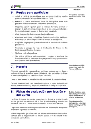 Curso PRIMAP
Rev. 06-2002 Introducción al Curso PL 1–5
Instructor
6. Reglas para participar
• Asistir al 100% de las actividades, sean lecciones, ejercicios, trabajos
grupales o cualquier otra que forme parte del Curso.
• Observar la debida puntualidad; todos los participantes deben estar
presentes cuando el instructor comienza la presentación.
• Preguntar, opinar, aportar, pues el método favorece, estimula y
requiere la participación pero respetando a los demás, escuchando a
los compañeros para ganarse el derecho a ser escuchado.
Pregunte si las reglas
están bien claras para
todos.
• Contribuir con el trabajo personal al éxito del grupo.
• Completar las hojas de evaluación al finalizar cada lección; podrán ser
retiradas por el instructor para verificar el logro de los objetivos.
• Responder las preguntas que se le formulen en relación con los temas
presentados.
• Completar y entregar la Hoja de Evaluación del Curso por los
Participantes al finalizar el evento.
• No fumar en la sala de clases.
• No utilizar teléfonos, radiotransmisores, beepers ni similares; las
llamadas telefónicas serán atendidas por personal de apoyo que tomará
nota y avisará en el primer receso.
7. Horario
El horario o agenda del curso puede ser a régimen continuo por tres días o a
régimen flexible de acuerdo a las necesidades de cada institución. Refiérase
al horario entregado por el coordinador para este curso.
La carga horaria es de 24 horas incluyendo los tiempos de las evaluaciones.
Es muy importante que cada participante tenga a la mano una copia del
horario para estar ubicado y preparado para cada actividad y no llegar tarde.
Asegúrese que todos
tengan una copia del
horario del Curso.
8. Fichas de evaluación por lección y
del Curso
Las fichas de evaluación son dos, una que deberá llenarse al término de cada
lección que está ubicado en el MP al final de cada lección y otra que está
ubicada al final de la Lección 1 que se completa al finalizarse el Curso.
Le pedimos tome unos minutos para revisarlos con detenimiento. Pregunte si
no entiende alguno de los términos.
Es muy importante que usted llene con mucha atención estas evaluaciones.
Servirán para el mejoramiento de futuros cursos y de la calidad de los
instructores y el material.
Detalle el uso de cada
ficha. Los participantes
tienen ambas fichas al
final de esta lección.
Asegúrese que los
participantes entiendan
como usarlas y cuando
entregarlas.
 