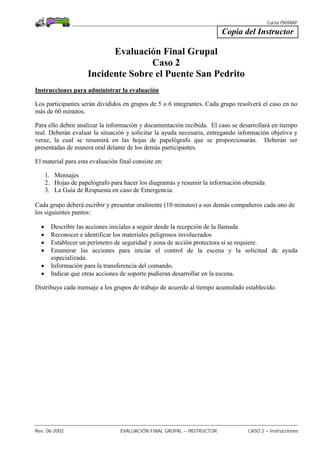 Curso PRIMAP
Rev. 06-2002 EVALUACIÓN FINAL GRUPAL – INSTRUCTOR CASO 2 – Instrucciones
Copia del Instructor
Evaluación Final Grupal
Caso 2
Incidente Sobre el Puente San Pedrito
Instrucciones para administrar la evaluación
Los participantes serán divididos en grupos de 5 o 6 integrantes. Cada grupo resolverá el caso en no
más de 60 minutos.
Para ello deben analizar la información y documentación recibida. El caso se desarrollará en tiempo
real. Deberán evaluar la situación y solicitar la ayuda necesaria, entregando información objetiva y
veraz, la cual se resumirá en las hojas de papelógrafo que se proporcionarán. Deberán ser
presentadas de manera oral delante de los demás participantes.
El material para esta evaluación final consiste en:
1. Mensajes
2. Hojas de papelógrafo para hacer los diagramas y resumir la información obtenida
3. La Guía de Respuesta en caso de Emergencia.
Cada grupo deberá escribir y presentar oralmente (10 minutos) a sus demás compañeros cada uno de
los siguientes puntos:
• Describir las acciones iniciales a seguir desde la recepción de la llamada
• Reconocer e identificar los materiales peligrosos involucrados
• Establecer un perímetro de seguridad y zona de acción protectora si se requiere.
• Enumerar las acciones para iniciar el control de la escena y la solicitud de ayuda
especializada.
• Información para la transferencia del comando.
• Indicar que otras acciones de soporte pudieran desarrollar en la escena.
Distribuya cada mensaje a los grupos de trabajo de acuerdo al tiempo acumulado establecido.
 