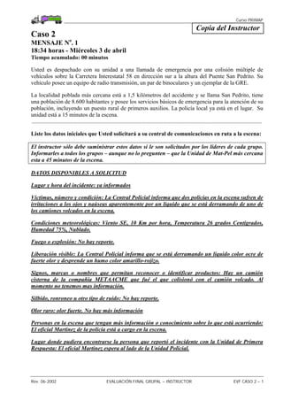 Curso PRIMAP
Rev. 06-2002 EVALUACIÓN FINAL GRUPAL – INSTRUCTOR EVF CASO 2 – 1
Copia del Instructor
Caso 2
MENSAJE No
. 1
18:34 horas - Miércoles 3 de abril
Tiempo acumulado: 00 minutos
Usted es despachado con su unidad a una llamada de emergencia por una colisión múltiple de
vehículos sobre la Carretera Interestatal 58 en dirección sur a la altura del Puente San Pedrito. Su
vehículo posee un equipo de radio transmisión, un par de binoculares y un ejemplar de la GRE.
La localidad poblada más cercana está a 1,5 kilómetros del accidente y se llama San Pedrito, tiene
una población de 8.600 habitantes y posee los servicios básicos de emergencia para la atención de su
población, incluyendo un puesto rural de primeros auxilios. La policía local ya está en el lugar. Su
unidad está a 15 minutos de la escena.
.................................................................................................................................................................
Liste los datos iniciales que Usted solicitará a su central de comunicaciones en ruta a la escena:
El instructor sólo debe suministrar estos datos si le son solicitados por los lideres de cada grupo.
Informarles a todos los grupos – aunque no lo pregunten – que la Unidad de Mat-Pel más cercana
esta a 45 minutos de la escena.
DATOS DISPONIBLES A SOLICITUD
Lugar y hora del incidente: ya informados
Víctimas, número y condición: La Central Policial informa que dos policías en la escena sufren de
irritaciones a los ojos y naúseas aparentemente por un líquido que se está derramando de uno de
los camiones volcados en la escena.
Condiciones meteorológicas: Viento SE, 10 Km por hora, Temperatura 26 grados Centigrados,
Humedad 75%, Nublado.
Fuego o explosión: No hay reporte.
Liberación visible: La Central Policial informa que se está derramando un líquido color ocre de
fuerte olor y desprende un humo color amarillo-rojizo.
Signos, marcas o nombres que permitan reconocer o identificar productos: Hay un camión
cisterna de la compañía METAACME que fué el que colisionó con el camión volcado. Al
momento no tenemos mas información.
Silbido, ronroneo u otro tipo de ruido: No hay reporte.
Olor raro: olor fuerte. No hay más información
Personas en la escena que tengan más información o conocimiento sobre lo que está ocurriendo:
El oficial Martinez de la policía está a cargo en la escena.
Lugar donde pudiera encontrarse la persona que reportó el incidente con la Unidad de Primera
Respuesta: El oficial Martinez espera al lado de la Unidad Policial.
 