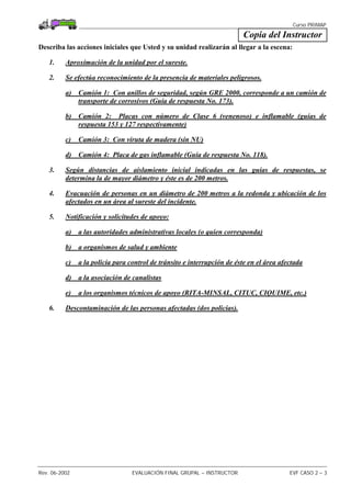 Curso PRIMAP
Rev. 06-2002 EVALUACIÓN FINAL GRUPAL – INSTRUCTOR EVF CASO 2 – 3
Copia del Instructor
Describa las acciones iniciales que Usted y su unidad realizarán al llegar a la escena:
1. Aproximación de la unidad por el sureste.
2. Se efectúa reconocimiento de la presencia de materiales peligrosos.
a) Camión 1: Con anillos de seguridad, según GRE 2000, corresponde a un camión de
transporte de corrosivos (Guía de respuesta No. 173).
b) Camión 2: Placas con número de Clase 6 (venenoso) e inflamable (guías de
respuesta 153 y 127 respectivamente)
c) Camión 3: Con viruta de madera (sin NU)
d) Camión 4: Placa de gas inflamable (Guía de respuesta No. 118).
3. Según distancias de aislamiento inicial indicadas en las guías de respuestas, se
determina la de mayor diámetro y éste es de 200 metros.
4. Evacuación de personas en un diámetro de 200 metros a la redonda y ubicación de los
afectados en un área al sureste del incidente.
5. Notificación y solicitudes de apoyo:
a) a las autoridades administrativas locales (o quien corresponda)
b) a organismos de salud y ambiente
c) a la policía para control de tránsito e interrupción de éste en el área afectada
d) a la asociación de canalistas
e) a los organismos técnicos de apoyo (RITA-MINSAL, CITUC, CIQUIME, etc.)
6. Descontaminación de las personas afectadas (dos policías).
 