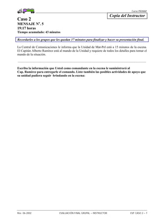 Curso PRIMAP
Rev. 06-2002 EVALUACIÓN FINAL GRUPAL – INSTRUCTOR EVF CASO 2 – 7
Copia del Instructor
Caso 2
MENSAJE No
. 5
19:17 horas
Tiempo acumulado: 43 minutos
Recordarles a los grupos que les quedan 17 minutos para finalizar y hacer su presentación final.
La Central de Comunicaciones le informa que la Unidad de Mat-Pel está a 15 minutos de la escena.
El Capitán Alberto Ramírez está al mando de la Unidad y requiere de todos los detalles para tomar el
mando de la situación.
.................................................................................................................................................................
Escriba la información que Usted como comandante en la escena le suministrará al
Cap. Ramírez para entregarle el comando. Liste también las posibles actividades de apoyo que
su unidad pudiera seguir brindando en la escena:
 