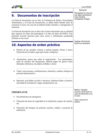 Curso PRIMAP
Rev. 06-2002 Introducción al Curso PL 1–6
Instructor
9. Documentos de inscripción
La Ficha de Inscripción con su foto, la Constancia de Salud y Necesidades
Alimentarias, y la Carta de Exoneración, se deben haber llenado antes de
comenzar el curso. En caso de no haberlo hecho, llenarlas y entregárselas al
instructor.
La Ficha de Inscripción con su foto será el único documento que se utilizará
para ingresar los datos del participante a la base de datos de OFDA. Esto
permitirá enviarle opciones para otros cursos e información actualizada
referente a este curso.
Recogerlas en caso de
que algún participante
haya olvidado
entregarlas al llegar.
10. Aspectos de orden práctico
• Horario de las comidas: sistema a utilizar (tarjetas, firmas u otros),
Ubicación de los baños, agua para tomar, refrigerios.
..........................................................................................................................................................................
• Alojamiento: gastos que cubre la organización. Los participantes,
antes de retirarse del alojamiento, deberán pagar los gastos extras
(llamadas telefónicas, lavandería, bebidas u otros).
..........................................................................................................................................................................
• Viajes: reservaciones, confirmaciones, itinerarios, cambios, dirigirse al
personal administrativo.
..........................................................................................................................................................................
• Opcional: actividades sociales o turísticas: informar fechas y horarios,
necesidad de inscripción o pago, transportación, etc.
..........................................................................................................................................................................
Agregar información
local si es necesario.
IMPORTANTE
• Procedimientos de emergencia:
• Ubicación de áreas de seguridad en la instalación, puntos de reunión,
etc.
• Ubicación del botiquín de primeros auxilios, médico o personal de
enfermería:
Médico, Hospital
cercano, Qué hacer en
caso de terremoto si es
el caso.
Cómo evacuar el
edificio.
 