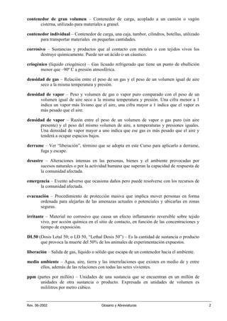 Rev. 06-2002 Glosario y Abreviaturas 2
contenedor de gran volumen – Contenedor de carga, acoplado a un camión o vagón
cisterna, utilizado para materiales a granel.
contenedor individual – Contenedor de carga, una caja, tambor, cilindros, botellas, utilizado
para transportar materiales en pequeñas cantidades.
corrosivo – Sustancias y productos que al contacto con metales o con tejidos vivos los
destruye químicamente. Puede ser un ácido o un cáustico.
criogénico (líquido criogénico) – Gas licuado refrigerado que tiene un punto de ebullición
menor que –90º C a presión atmosférica.
densidad de gas – Relación entre el peso de un gas y el peso de un volumen igual de aire
seco a la misma temperatura y presión.
densidad de vapor – Peso y volumen de gas o vapor puro comparado con el peso de un
volumen igual de aire seco a la misma temperatura y presión. Una cifra menor a 1
indica un vapor más liviano que el aire, una cifra mayor a 1 indica que el vapor es
más pesado que el aire.
densidad de vapor – Razón entre el peso de un volumen de vapor o gas puro (sin aire
presente) y el peso del mismo volumen de aire, a temperaturas y presiones iguales.
Una densidad de vapor mayor a uno indica que ese gas es más pesado que el aire y
tenderá a ocupar espacios bajos.
derrame – Ver “liberación”, término que se adopta en este Curso para aplicarlo a derrame,
fuga y escape.
desastre – Alteraciones intensas en las personas, bienes y el ambiente provocadas por
sucesos naturales o por la actividad humana que superan la capacidad de respuesta de
la comunidad afectada.
emergencia – Evento adverso que ocasiona daños pero puede resolverse con los recursos de
la comunidad afectada.
evacuación – Procedimiento de protección masiva que implica mover personas en forma
ordenada para alejarlas de las amenazas actuales o potenciales y ubicarlas en zonas
seguras.
irritante – Material no corrosivo que causa un efecto inflamatorio reversible sobre tejido
vivo, por acción química en el sitio de contacto, en función de las concentraciones y
tiempo de exposición.
DL50 (Dosis Letal 50; o LD 50, “Lethal Dosis 50”) – Es la cantidad de sustancia o producto
que provoca la muerte del 50% de los animales de experimentación expuestos.
liberación – Salida de gas, líquido o sólido que escapa de un contenedor hacia el ambiente.
medio ambiente – Agua, aire, tierra y las interrelaciones que existen en medio de y entre
ellos, además de las relaciones con todas las seres vivientes.
ppm (partes por millón) – Unidades de una sustancia que se encuentran en un millón de
unidades de otra sustancia o producto. Expresada en unidades de volumen es
mililitros por metro cúbico.
 