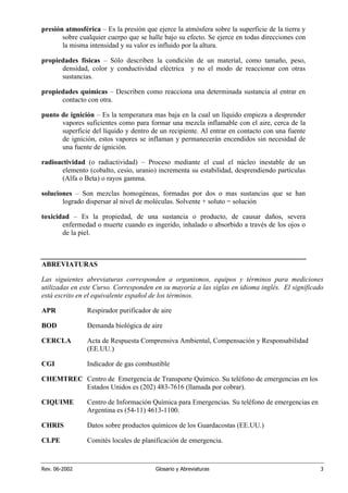 Rev. 06-2002 Glosario y Abreviaturas 3
presión atmosférica – Es la presión que ejerce la atmósfera sobre la superficie de la tierra y
sobre cualquier cuerpo que se halle bajo su efecto. Se ejerce en todas direcciones con
la misma intensidad y su valor es influido por la altura.
propiedades físicas – Sólo describen la condición de un material, como tamaño, peso,
densidad, color y conductividad eléctrica y no el modo de reaccionar con otras
sustancias.
propiedades químicas – Describen como reacciona una determinada sustancia al entrar en
contacto con otra.
punto de ignición – Es la temperatura mas baja en la cual un líquido empieza a desprender
vapores suficientes como para formar una mezcla inflamable con el aire, cerca de la
superficie del líquido y dentro de un recipiente. Al entrar en contacto con una fuente
de ignición, estos vapores se inflaman y permanecerán encendidos sin necesidad de
una fuente de ignición.
radioactividad (o radiactividad) – Proceso mediante el cual el núcleo inestable de un
elemento (cobalto, cesio, uranio) incrementa su estabilidad, desprendiendo partículas
(Alfa o Beta) o rayos gamma.
soluciones – Son mezclas homogéneas, formadas por dos o mas sustancias que se han
logrado dispersar al nivel de moléculas. Solvente + soluto = solución
toxicidad – Es la propiedad, de una sustancia o producto, de causar daños, severa
enfermedad o muerte cuando es ingerido, inhalado o absorbido a través de los ojos o
de la piel.
ABREVIATURAS
Las siguientes abreviaturas corresponden a organismos, equipos y términos para mediciones
utilizadas en este Curso. Corresponden en su mayoría a las siglas en idioma inglés. El significado
está escrito en el equivalente español de los términos.
APR Respirador purificador de aire
BOD Demanda biológica de aire
CERCLA Acta de Respuesta Comprensiva Ambiental, Compensación y Responsabilidad
(EE.UU.)
CGI Indicador de gas combustible
CHEMTREC Centro de Emergencia de Transporte Químico. Su teléfono de emergencias en los
Estados Unidos es (202) 483-7616 (llamada por cobrar).
CIQUIME Centro de Información Química para Emergencias. Su teléfono de emergencias en
Argentina es (54-11) 4613-1100.
CHRIS Datos sobre productos químicos de los Guardacostas (EE.UU.)
CLPE Comités locales de planificación de emergencia.
 