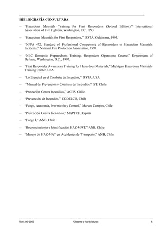 Rev. 06-2002 Glosario y Abreviaturas 6
BIBLIOGRAFÍA CONSULTADA
– “Hazardous Materials Training for First Responders (Second Edition),” International
Association of Fire Fighters, Washington, DC, 1993
– “Hazardous Materials for First Responders,” IFSTA, Oklahoma, 1995.
– “NFPA 472, Standard of Professional Competence of Responders to Hazardous Materials
Incidents,” National Fire Protection Association, 1997.
– “NBC Domestic Preparedness Training, Responders Operations Course,” Department of
Defense, Washington, D.C., 1997.
– “First Responder Awareness Training for Hazardous Materials,” Michigan Hazardous Materials
Training Center, USA.
– “Lo Esencial en el Combate de Incendios,” IFSTA, USA
– “Manual de Prevención y Combate de Incendios,” IST, Chile
– “Protección Contra Incendios,” ACHS, Chile
– “Prevención de Incendios,” CODELCO, Chile
– “Fuego, Anatomía, Prevención y Control,” Marcos Campos, Chile
– “Protección Contra Incendios,” MAPFRE, España
– “Fuego I,” ANB, Chile
– “Reconocimiento e Identificación HAZ-MAT,” ANB, Chile
– “Manejo de HAZ-MAT en Accidentes de Transporte,” ANB, Chile
 