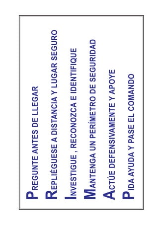 PREGUNTEANTESDELLEGAR
REPLIÉGUESEADISTANCIAYLUGARSEGURO
INVESTIGUE,RECONOZCAEIDENTIFIQUE
MANTENGAUNPERÍMETRODESEGURIDAD
ACTÚEDEFENSIVAMENTEYAPOYE
PIDAAYUDAYPASEELCOMANDO
 