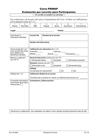 Rev. 06-2002 Introducción al Curso PL 1–8
Curso PRIMAP
Evaluación por Lección para Participantes
— No escriba su nombre en esta hoja —
Sus evaluaciones son de gran valor para el mejoramiento del Curso. Al hacer sus calificaciones,
use la siguiente escala, de 1 a 7:
1
Pésimo
2
Muy Malo
3
Malo
4
Regular
5
Bueno
6
Muy Bueno
7
Sobresaliente
Lugar: ______________________________________ Fecha:________________________
Favor llenar la
información solicitada
Lección No. Nombre de la Lección
Nombre del Instructor(a)
Use la escala del 1 al 7
como se describe arriba
para calificar a los
elementos indicados.
Calificación por elementos (de 1 a 7)
Contenido _____ Instructor _____
Método _____ Manual _____ Participación_____
Marque su selección
con una “X”
Nivel de Instrucción (marcar con una “X”)
Demasiado básico Apropiado Demasiado avanzado
Duración (marcar con una “ “X”)
Demasiado corta Apropiada Demasiado larga
Utilidad
Fue útil para Ud. esta lección? Sí No
Califique de 1 a 7 Calificación Global de la Lección
Tomando todo lo anterior en cuenta, yo calificaría esta lección con: ________
Si necesita más espacio
use el dorso de la hoja y
marque aquí:
Comentarios y Observaciones
Gracias por su colaboración. Sus comentarios son valiosos. Favor entregar esta hoja al instructor antes de salir.
 