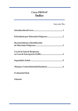 CursodePrimeraRespuestaaIncidentes
porMaterialesPeligrosos
Curso PRIMAP
Índice
IntroducciónalCurso .......................................................1
ElIncidenteporMaterialesPeligrosos ............................2
ReconocimientoeIdentificación
deMaterialesPeligrosos...................................................3
Uso de la Guia de Respuesta
en Caso de Emergencia (GRE) ........................................4
SeguridadySalud .............................................................5
ManejoyControlInicialdelIncidente.............................6
EvaluaciónFinal
Glosario
LECCIÓN NO.
 