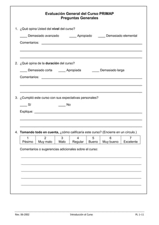 Rev. 06-2002 Introducción al Curso PL 1–11
Evaluación General del Curso PRIMAP
Preguntas Generales
1. ¿Qué opina Usted del nivel del curso?
____ Demasiado avanzado ____ Apropiado ____ Demasiado elemental
Comentarios: ________________________________________________________
____________________________________________________________________
____________________________________________________________________
2. ¿Qué opina de la duración del curso?
____ Demasiado corta ____ Apropiada ____ Demasiado larga
Comentarios: ________________________________________________________
____________________________________________________________________
____________________________________________________________________
3. ¿Cumplió este curso con sus expectativas personales?
____ Sí ____ No
Explique: ____________________________________________________________
____________________________________________________________________
____________________________________________________________________
4. Tomando todo en cuenta, ¿cómo calificaría este curso? (Encierre en un círculo.)
1
Pésimo
2
Muy malo
3
Malo
4
Regular
5
Bueno
6
Muy bueno
7
Excelente
Comentarios o sugerencias adicionales sobre el curso:
___________________________________________________________________________
___________________________________________________________________________
___________________________________________________________________________
___________________________________________________________________________
___________________________________________________________________________
 