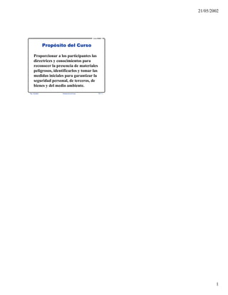21/05/2002
1
Rev. 06-2002 Introducción al Curso TR 1-1
Curso PRIMAP
Propósito del Curso
Proporcionar a los participantes las
directrices y conocimientos para
reconocer la presencia de materiales
peligrosos, identificarlos y tomar las
medidas iniciales para garantizar la
seguridad personal, de terceros, de
bienes y del medio ambiente.
 