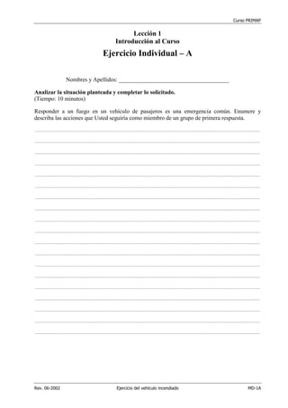 Curso PRIMAP
Rev. 06-2002 Ejercicio del vehículo incendiado MD-1A
Lección 1
Introducción al Curso
Ejercicio Individual – A
Nombres y Apellidos: ______________________________________
Analizar la situación planteada y completar lo solicitado.
(Tiempo: 10 minutos)
Responder a un fuego en un vehículo de pasajeros es una emergencia común. Enumere y
describa las acciones que Usted seguiría como miembro de un grupo de primera respuesta.
....................................................................................................................................................................................................................................
....................................................................................................................................................................................................................................
....................................................................................................................................................................................................................................
....................................................................................................................................................................................................................................
....................................................................................................................................................................................................................................
....................................................................................................................................................................................................................................
....................................................................................................................................................................................................................................
....................................................................................................................................................................................................................................
....................................................................................................................................................................................................................................
....................................................................................................................................................................................................................................
....................................................................................................................................................................................................................................
....................................................................................................................................................................................................................................
....................................................................................................................................................................................................................................
....................................................................................................................................................................................................................................
....................................................................................................................................................................................................................................
....................................................................................................................................................................................................................................
....................................................................................................................................................................................................................................
....................................................................................................................................................................................................................................
....................................................................................................................................................................................................................................
 