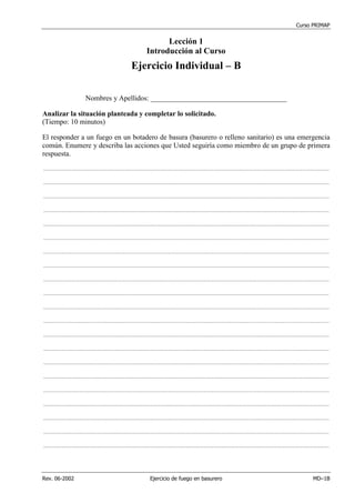 Curso PRIMAP
Rev. 06-2002 Ejercicio de fuego en basurero MD–1B
Lección 1
Introducción al Curso
Ejercicio Individual – B
Nombres y Apellidos: ______________________________________
Analizar la situación planteada y completar lo solicitado.
(Tiempo: 10 minutos)
El responder a un fuego en un botadero de basura (basurero o relleno sanitario) es una emergencia
común. Enumere y describa las acciones que Usted seguiría como miembro de un grupo de primera
respuesta.
...........................................................................................................................................................................................................................................
...........................................................................................................................................................................................................................................
...........................................................................................................................................................................................................................................
...........................................................................................................................................................................................................................................
...........................................................................................................................................................................................................................................
...........................................................................................................................................................................................................................................
...........................................................................................................................................................................................................................................
...........................................................................................................................................................................................................................................
...........................................................................................................................................................................................................................................
...........................................................................................................................................................................................................................................
...........................................................................................................................................................................................................................................
...........................................................................................................................................................................................................................................
...........................................................................................................................................................................................................................................
...........................................................................................................................................................................................................................................
...........................................................................................................................................................................................................................................
...........................................................................................................................................................................................................................................
...........................................................................................................................................................................................................................................
...........................................................................................................................................................................................................................................
...........................................................................................................................................................................................................................................
...........................................................................................................................................................................................................................................
...........................................................................................................................................................................................................................................
 