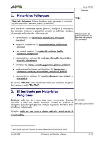 Curso PRIMAP
Rev. 06-2002 El Incidente por Materiales Peligrosos PL 2–2
Instructor
1. Materiales Peligrosos
Materiales Peligrosos: Sólidos, líquidos o gases que tienen la propiedad
de provocar daños a personas, bienes y el ambiente.1
Estos materiales constituyen agentes químicos, biológicos y radiológicos.
Los materiales peligrosos se encuentran en todos los ambientes y procesos
tales como (escriba ejemplos en los espacios):
• supermercados: Ej: insecticidas, limpiahornos, lavavajillas
(cáusticos)
• equipos de refrigeración: Ej: gases comprimidos, refrigerantes,
amoníaco
• estaciones de gasolina: Ej: combustibles, aditivos, líquidos
hidráulicos, refrigerantes
• establecimientos agrícolas: Ej: pesticidas, plaguicidas (insecticidas,
herbicidas, desfoliantes)
• ferreterías: Ej: resinas, solventes, pegamentos, pinturas, selladores
• residencias unifamiliares o multifamiliares: Ej: limpiahornos y
lavavajillas (cáusticos), medicamentos, insecticidas, pinturas
• establecimientos militares: Ej: explosivos, líquidos y gases irritantes y
neurotóxicos
Se utilizará “Mat-Pel” como abreviatura común para materiales peligrosos.
Corresponde al inglés “Haz-Mat”.
TR 2-3
Pida ejemplos a los
participantes antes de
presentar los ejemplos
aquí señalados.
2. El Incidente por Materiales
Peligrosos
Incidente: todo tipo de eventos tales como emergencias, desastres,
operativos y otros que puedan involucrar personal de servicios de
emergencia que actúen para prevenir o mitigar las pérdidas de vidas o daños
a los bienes y al ambiente.
Ejemplos: caída por una escalera, choque vehicular, manifestación de
protesta pública...................................................................................................
Dé ejemplos.
Llenaron sus manuales?
1
* Ref: Health Aspects of Chemical Accidents (Organización Mundial de la Salud)
 