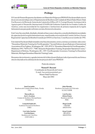 Prólogo – 1Rev. Junio 2002
Curso de Primera Respuesta a Incidentes con Materiales Peligrosos
Prólogo
ElCursodePrimeraRespuestaaIncidentesconMaterialesPeligrosos(PRIMAP)fuedesarrolladoatravés
deunconveniodetrabajoentreelDepartamentodeBomberosdelCondadodeMiamiDade(Miami-Dade
FireRescue)ylaOficinadeAtencióndeCatástrofes(OfficeofU.S.ForeignDisasterAssistance)dela
Agencia para el Desarrollo Internacional (USAID) del Gobierno Federal de los Estados Unidos de
América, como una necesidad de los organismos e instituciones de primera respuesta de la región
latinoamericanaparapoderenfrentarconmáseficiencialosdesastres.
EsteCursofueconcebido,diseñadoydictadoenbaseaunaevaluaciónyconsultadetalladadenecesidades
decapacitacióndelaregiónlatinoamericana,manifestadasenlareunióndelComité(Ad-hoc)Asesor
RegionaldeCapacitaciónBomberilreunidoporOFDAenSanJosé,CostaRicaennoviembrede1992.
Estematerialfuedesarrolladotomandocomobasedocumentos,textosynormasyaexistentes,talescomo:
“HazardousMaterialsTrainingforFirstResponders”SecondEdition,desarrolladoporelInternational
AssociationofFireFighters,Washington,DC.1993;IFSTA“HazardousMaterialsforFirstResponders,”
Oklahoma1995;“NFPA472”;“NBCDomesticPreparednessTraining,RespondersOperationsCourse,”
DepartmentofDefense,Washington,DC,1997.FirstResponderAwarenessTrainingForHazardous
Materials,MichiganHazardousMaterialsTrainingCenter.
Deseamosdartestimonioyagradecimientodelalabordesarrolladaportodoelpersonaldeunaformau
otrainvolucradoenlaculminacióndeésteproyectodelCursoPRIMAP.
Puntodecontacto:
ManuelF.Bazzani
CoordinadordeDesarrollodeCursos
E-mail: bazzani@miamidade.gov
Miami-DadeFireRescue
Mayo del 2002
JuanGarrandes
BomberosdelCondadoMiami-Dade, Florida
USA
MarcosRivero
JoséL.Escalona
Cuerpo de Bomberos Metropolitanos
VENEZUELA
LeonardoSandovalL.
Academia Nacional de Bomberos
CHILE
Luis Salas Sanchez
LuisRodriguez
Bomberos de Costa Rica
COSTARICA
AdnerHurtado
Bomberos Nacionales de El Salvador
ELSALVADOR
LuisParedes
AlfonsoPanizo
Bomberos del Perú
PERU
DiegoGotelli
CIQUIME
ARGENTINA
JorgeGrande
IRG-OFDA
ARGENTINA
 